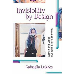 Invisibility by Design. Women and Labor in Japan's Digital Economy, Hardback - Gabriella Lukacs imagine