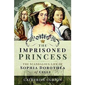 Imprisoned Princess. The Scandalous Life of Sophia Dorothea of Celle, Hardback - Catherine Curzon imagine