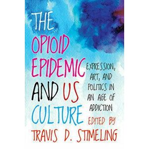 The Opioid Epidemic and Us Culture: Expression, Art, and Politics in an Age of Addiction, Paperback - Travis D. Stimeling imagine