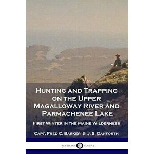 Hunting and Trapping on the Upper Magalloway River and Parmachenee Lake: First Winter in the Maine Wilderness, Paperback - Capt Fred C. Barker imagine
