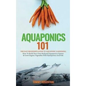 Aquaponics 101: The Easy Beginner's Guide to Aquaponic Gardening: How To Build Your Own Backyard Aquaponics System and Grow Organic Ve - Tommy Rosenth imagine