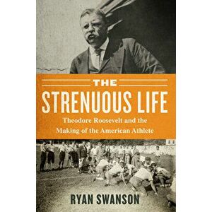 The Strenuous Life: Theodore Roosevelt and the Making of the American Athlete, Paperback - Ryan Swanson imagine