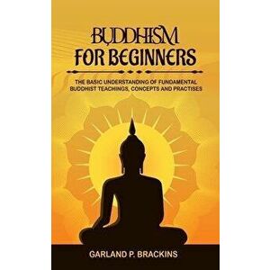 Buddhism For Beginners: The Basic Understanding Of Fundamental Buddhist Teachings, Concepts And Practises, Paperback - Garland P. Brackins imagine