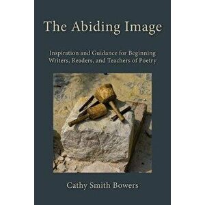 The Abiding Image: Inspiration and Guidance for Beginning Writers, Readers, and Teachers of Poetry, Paperback - Cathy Smith Bowers imagine