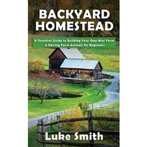 Backyard Homestead: A Practical Guide to Building Your Own Mini Farm & Raising Farm Animals for Beginners, Paperback - Luke Smith imagine