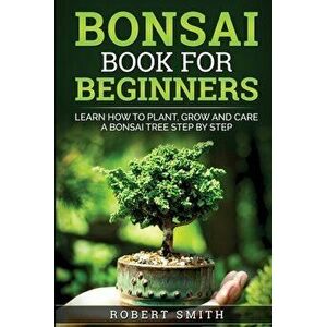 Bonsai Book For Beginners: Learn How To Plant, Grow and Care a Bonsai Tree Step By Step, Paperback - Robert Smith imagine