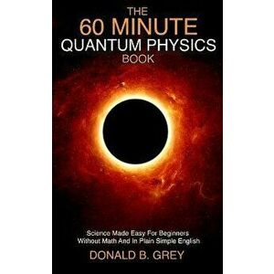 The 60 Minute Quantum Physics Book: Science Made Easy For Beginners Without Math And In Plain Simple English, Paperback - Donald B. Grey imagine