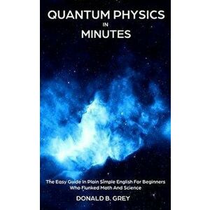 Quantum Physics in Minutes: The Easy Guide In Plain Simple English For Beginners Who Flunked Math And Science, Paperback - Donald B. Grey imagine