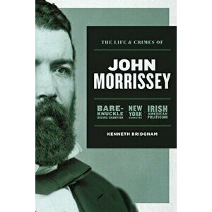 The Life and Crimes of John Morrissey: Bare-Knuckle Boxing Champion, New York Gangster, Irish American Politician - Kenneth Bridgham imagine