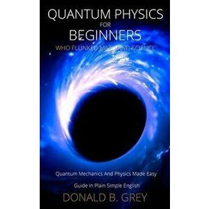 Quantum Physics for Beginners Who Flunked Math And Science: Quantum Mechanics And Physics Made Easy Guide In Plain Simple English - Donald B. Grey imagine