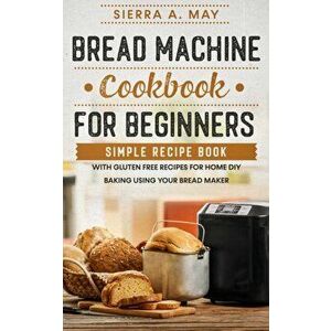 Bread Machine Cookbook For Beginners: Simple Recipe Book With Gluten Free Recipes For Home DIY Baking Using Your Bread Maker - Sierra a. May imagine