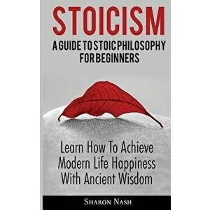 Stoicism: A Guide To Stoic Philosophy For Beginners; Learn How To Achieve Modern Life Happiness With Ancient Wisdom - Sharon Nash imagine