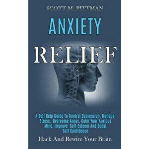 Anxiety Relief: A Self Help Guide to Control Depression, Manage Stress, Overcome Anger, Calm Your Anxious Mind, Improve Self-esteem an - Scott M. Pitt imagine