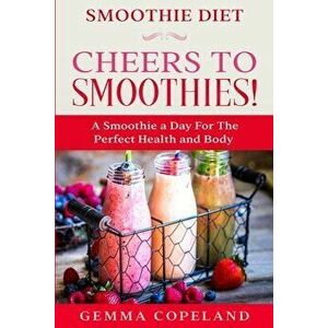 Smoothie Diet: CHEERS TO SMOOTHIES! - A Smoothie A Day For The Perfect Health and Body!, Paperback - Gemma Copeland imagine