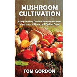 Mushroom Cultivation: A Step-by-Step Guide to Growing Gourmet Mushrooms at Home and Finding Fungi, Paperback - Tom Gordon imagine
