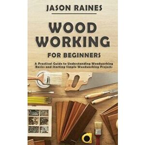 Woodworking for Beginners: A Practical Guide to Understanding Woodworking Basics and Starting Simple Woodworking Projects - Jason Raines imagine