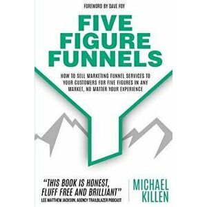 Five Figure Funnels: How To Sell Marketing Funnel Services To Your Customers For Five Figures In Any Market, No Matter Your Experience - Dave Foy imagine