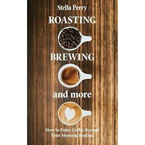 Roasting, Brewing and More: How to Enjoy Coffee Beyond your Morning Routine, Hardcover - Stella Perry imagine