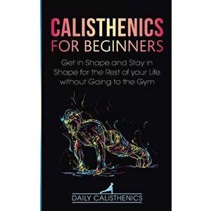 Calisthenics for Beginners: Get in Shape and Stay in Shape for the Rest of your Life without Going to the Gym, Paperback - Daily Calisthenics imagine