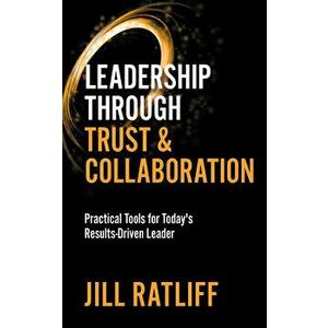 Leadership Through Trust & Collaboration: Practical Tools for Today's Results-Driven Leader, Paperback - Jill Ratliff imagine