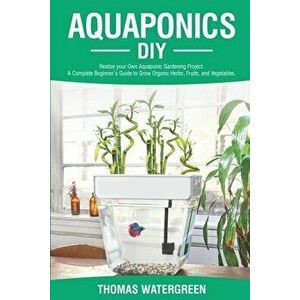 Aquaponics DIY: Realize Your Own Aquaponic Gardening Project. A Complete Beginner's Guide to grow Organic Herbs, Fruits, and Vegetable - Thomas Waterg imagine