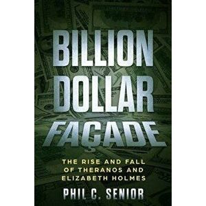 Billion Dollar Façade: The Rise And Fall Of Theranos And Elizabeth Holmes, Paperback - Phil C. Senior imagine