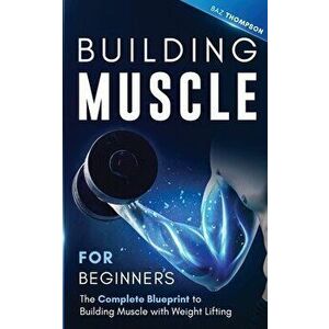 Building Muscle for Beginners: The Complete Blueprint to Building Muscle with Weight Lifting, Paperback - Baz Thompson imagine