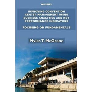 Improving Convention Center Management Using Business Analytics and Key Performance Indicators, Volume I: Focusing on Fundamentals - Myles T. McGrane imagine