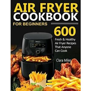 Air Fryer Cookbook for Beginners: 600 Fresh & Healthy Air Fryer Recipes That Anyone Can Cook, Paperback - Clara Miles imagine
