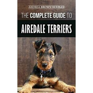 The Complete Guide to Airedale Terriers: Choosing, Training, Feeding, and Loving your new Airedale Terrier Puppy - Andrea Brown Berman imagine