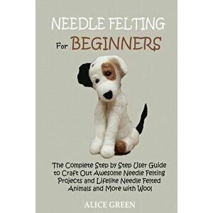 Needle Felting for Beginners: The Complete Step by Step User Guide to Craft Out Awesome Needle Felting Projects and Lifelike Needle Felted Animals a - imagine