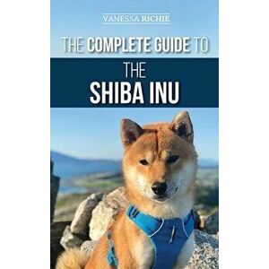 The Complete Guide to the Shiba Inu: Selecting, Preparing for, Training, Feeding, Raising, and Loving Your New Shiba Inu - Vanessa Richie imagine