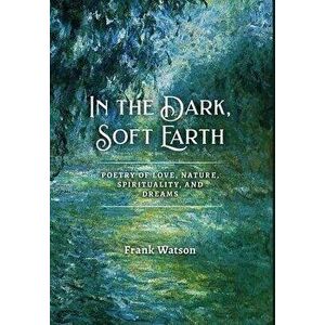 In the Dark, Soft Earth: Poetry of Love, Nature, Spirituality, and Dreams, Hardcover - Frank Watson imagine