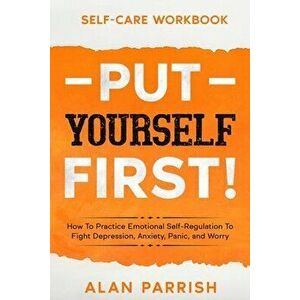 Self Care workbook: PUT YOURSELF FIRST! - How To Practice Emotional Self-Regulation To Fight Depression, Anxiety, Panic, and Worry - Alan Parrish imagine