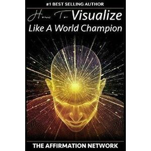 How To Visualize Like A World Champion: Manifest Your Dreams With Creative Visualization In 6 Steps, Paperback - The Affirmation Network imagine