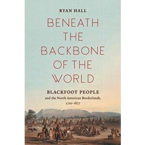 Beneath the Backbone of the World: Blackfoot People and the North American Borderlands, 1720-1877, Paperback - Ryan Hall imagine