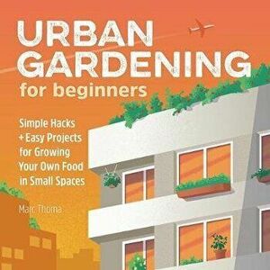 Urban Gardening for Beginners: Simple Hacks and Easy Projects for Growing Your Own Food in Small Spaces, Paperback - Marc Thoma imagine