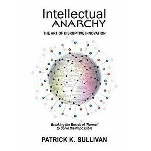 Intellectual Anarchy: The Art of Disruptive Innovation, Hardcover - Patrick K. Sullivan imagine