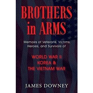 Brothers in Arms: Memoirs of Veterans, Victims, Heroes, and Survivors of World War II, Korea, and The Vietnam War, Paperback - James Downey imagine