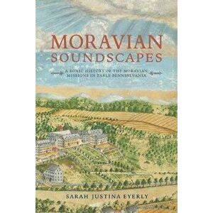 Moravian Soundscapes: A Sonic History of the Moravian Missions in Early Pennsylvania, Paperback - Sarah Justina Eyerly imagine