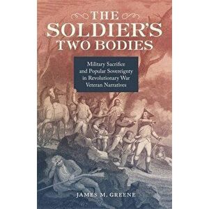 The Soldier's Two Bodies: Military Sacrifice and Popular Sovereignty in Revolutionary War Veteran Narratives, Hardcover - James Greene imagine