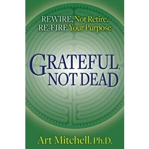 Grateful, Not Dead: Rewire, Not Retire. Re-Fire Your Purpose, Paperback - Art Mitchell imagine