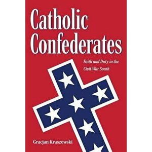Catholic Confederates: Faith and Duty in the Civil War South, Hardcover - Gracjan Kraszewski imagine
