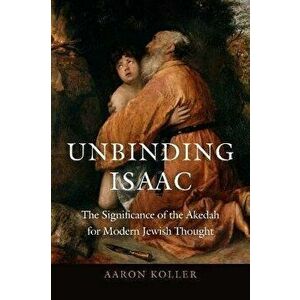 Unbinding Isaac: The Significance of the Akedah for Modern Jewish Thought, Hardcover - Aaron Koller imagine