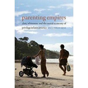 Parenting Empires: Class, Whiteness, and the Moral Economy of Privilege in Latin America, Paperback - Ana Y. Ramos-Zayas imagine