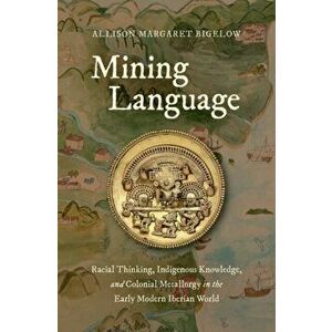 Mining Language: Racial Thinking, Indigenous Knowledge, and Colonial Metallurgy in the Early Modern Iberian World, Hardcover - Allison Margaret Bigelo imagine