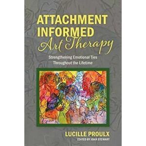 Attachment Informed Art Therapy: Strengthening Emotional Ties Throughout the Lifetime, Paperback - Lucille Proulx imagine