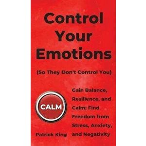 Control Your Emotions: Gain Balance, Resilience, and Calm; Find Freedom from Stress, Anxiety, and Negativity, Hardcover - Patrick King imagine