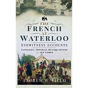 The French at Waterloo: Eyewitness Accounts: Napoleon, Imperial Headquarters and 1st Corps, Hardcover - Andrew W. Field imagine