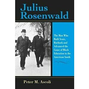 Julius Rosenwald: The Man Who Built Sears, Roebuck and Advanced the Cause of Black Education in the American South, Paperback - Peter M. Ascoli imagine
